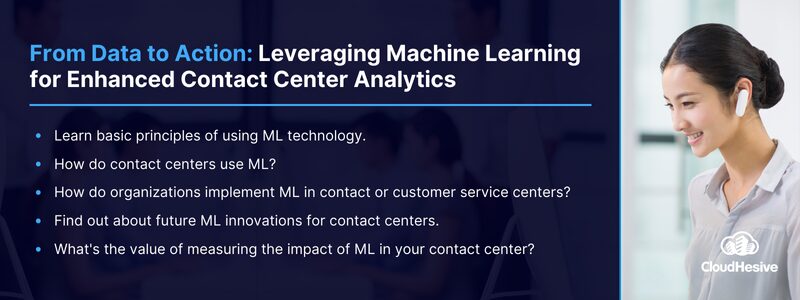 Key Takeaways: 
Learn basic principles of using ML technology.
How do contact centers use ML?
How do organizations implement ML in contact or customer service centers? 
Find out about future ML innovations for contact centers. 
What's the value of measuring the impact of ML in your contact center?
